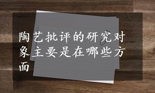 陶艺批评的研究对象主要是在哪些方面