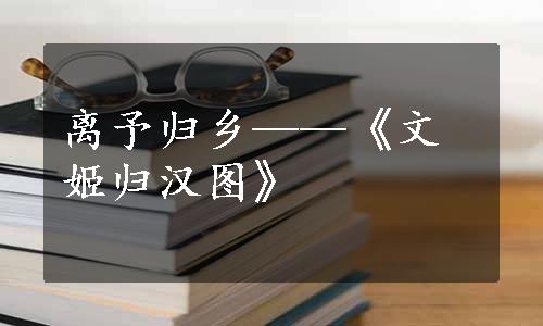 离予归乡——《文姬归汉图》