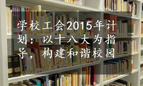 学校工会2015年计划：以十八大为指导，构建和谐校园