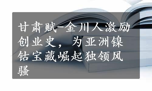 甘肃赋-金川人激励创业史，为亚洲镍钴宝藏崛起独领风骚