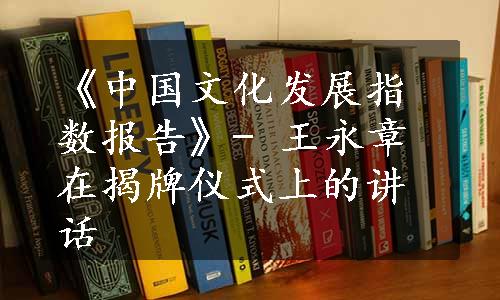 《中国文化发展指数报告》- 王永章在揭牌仪式上的讲话