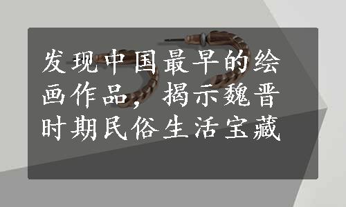 发现中国最早的绘画作品，揭示魏晋时期民俗生活宝藏