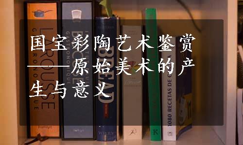 国宝彩陶艺术鉴赏——原始美术的产生与意义