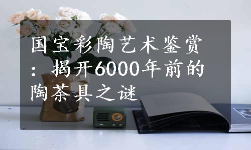 国宝彩陶艺术鉴赏：揭开6000年前的陶茶具之谜