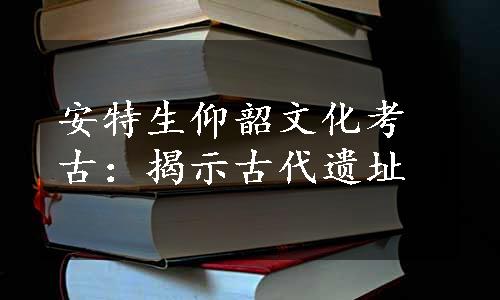 安特生仰韶文化考古：揭示古代遗址