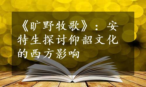 《旷野牧歌》：安特生探讨仰韶文化的西方影响