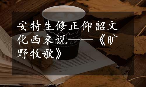 安特生修正仰韶文化西来说——《旷野牧歌》