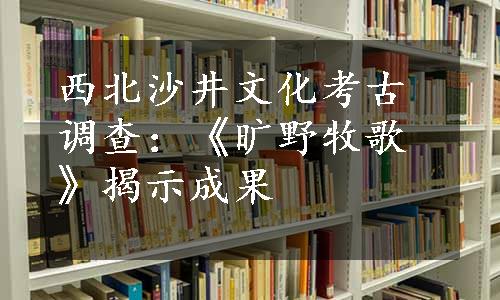 西北沙井文化考古调查：《旷野牧歌》揭示成果