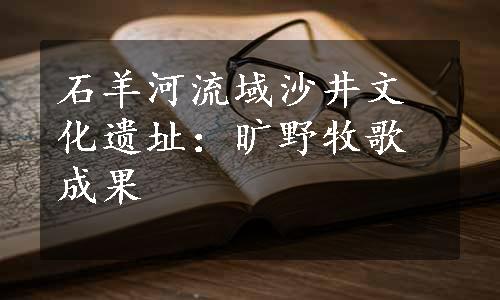 石羊河流域沙井文化遗址：旷野牧歌成果