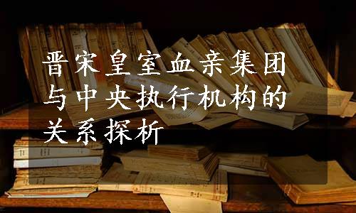 晋宋皇室血亲集团与中央执行机构的关系探析