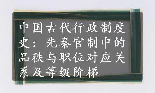 中国古代行政制度史：先秦官制中的品秩与职位对应关系及等级阶梯