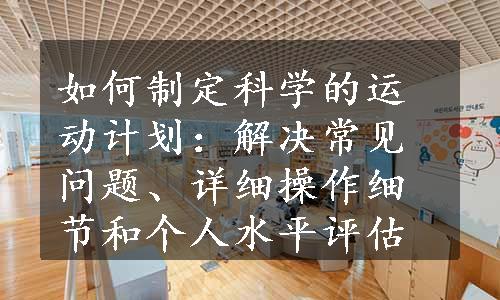 如何制定科学的运动计划：解决常见问题、详细操作细节和个人水平评估