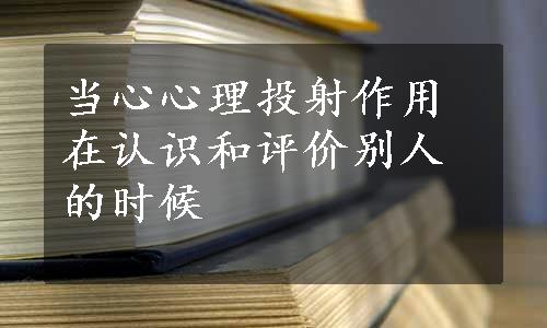 当心心理投射作用在认识和评价别人的时候