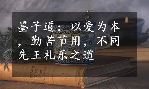 墨子道：以爱为本，勤苦节用，不同先王礼乐之道