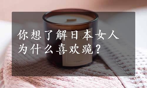 你想了解日本女人为什么喜欢跪？