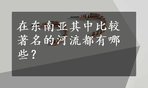 在东南亚其中比较著名的河流都有哪些？