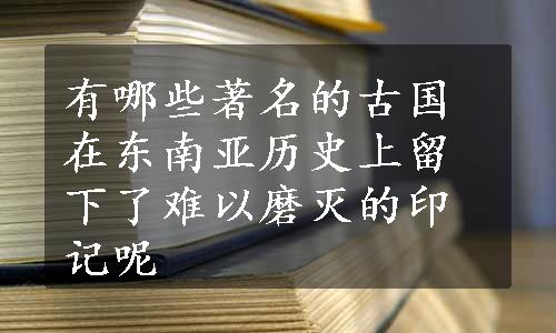 有哪些著名的古国在东南亚历史上留下了难以磨灭的印记呢