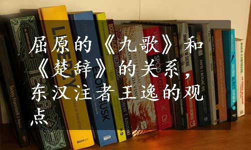 屈原的《九歌》和《楚辞》的关系，东汉注者王逸的观点