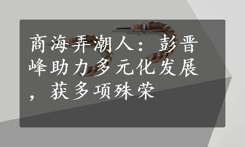 商海弄潮人：彭晋峰助力多元化发展，获多项殊荣