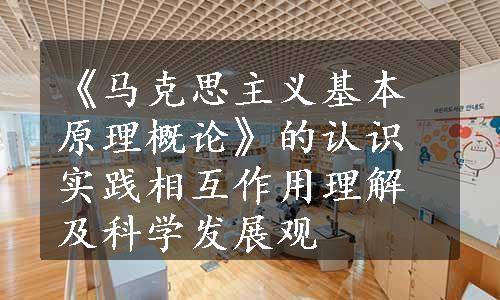 《马克思主义基本原理概论》的认识实践相互作用理解及科学发展观