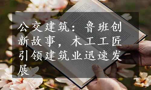 公交建筑：鲁班创新故事，木工工匠引领建筑业迅速发展