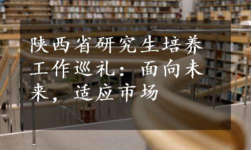 陕西省研究生培养工作巡礼：面向未来，适应市场