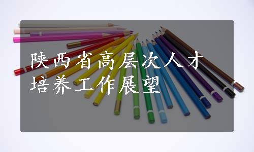 陕西省高层次人才培养工作展望