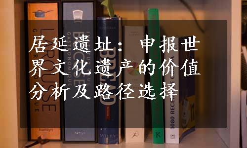 居延遗址：申报世界文化遗产的价值分析及路径选择