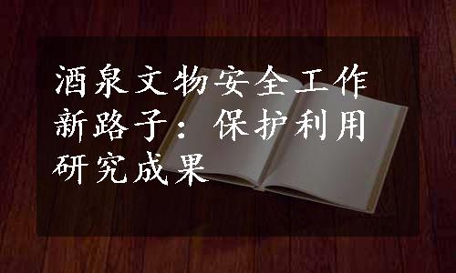 酒泉文物安全工作新路子：保护利用研究成果