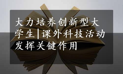 大力培养创新型大学生|课外科技活动发挥关键作用