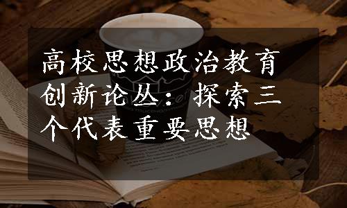 高校思想政治教育创新论丛：探索三个代表重要思想