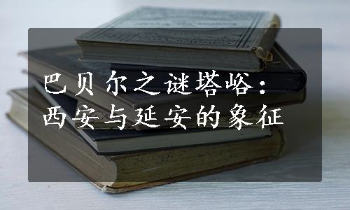 巴贝尔之谜塔峪：西安与延安的象征