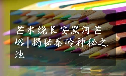 芒水绕长安黑河芒峪|揭秘秦岭神秘之地