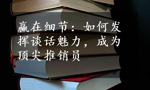 赢在细节：如何发挥谈话魅力，成为顶尖推销员