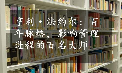 亨利·法约尔：百年脉络，影响管理进程的百名大师