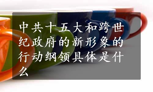 中共十五大和跨世纪政府的新形象的行动纲领具体是什么