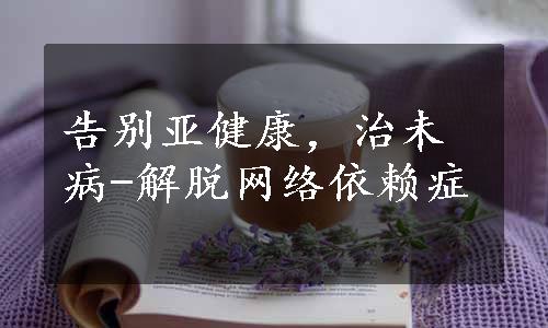 告别亚健康，治未病-解脱网络依赖症