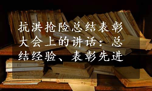 抗洪抢险总结表彰大会上的讲话：总结经验、表彰先进