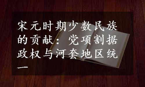 宋元时期少数民族的贡献：党项割据政权与河套地区统一