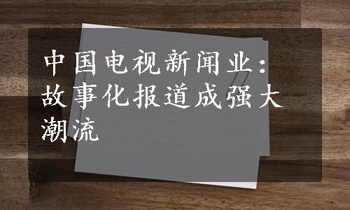 中国电视新闻业：故事化报道成强大潮流