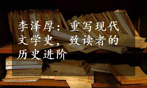 李泽厚：重写现代文学史，致读者的历史进阶