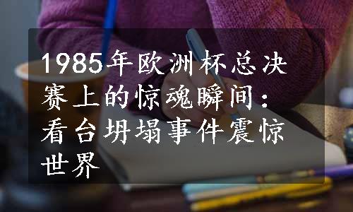 1985年欧洲杯总决赛上的惊魂瞬间：看台坍塌事件震惊世界