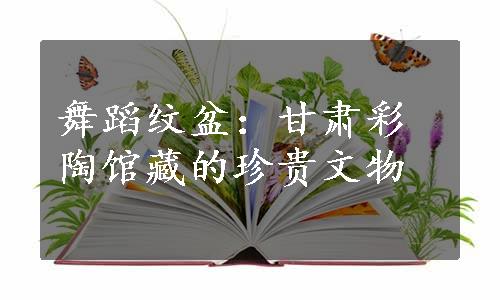 舞蹈纹盆：甘肃彩陶馆藏的珍贵文物