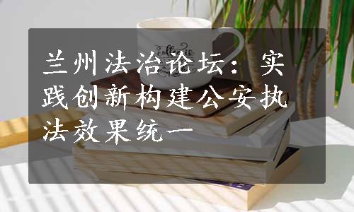 兰州法治论坛：实践创新构建公安执法效果统一