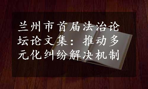 兰州市首届法治论坛论文集：推动多元化纠纷解决机制