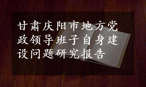 甘肃庆阳市地方党政领导班子自身建设问题研究报告