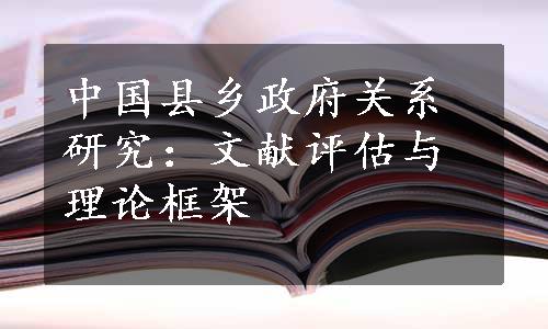 中国县乡政府关系研究：文献评估与理论框架