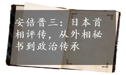 安倍晋三：日本首相评传，从外相秘书到政治传承