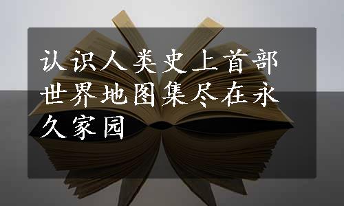 认识人类史上首部世界地图集尽在永久家园