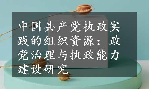 中国共产党执政实践的组织资源：政党治理与执政能力建设研究